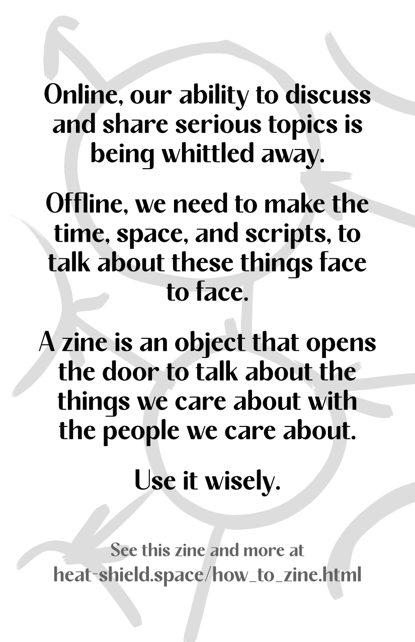 Online, our ability to discuss and share serious topics is being whittled away. Offline, we need to make the time, space, and scripts, to talk about these things face to face. A zine is an object that opens the door to talk about the things we care about with the people we care about. Use it wisely. See this zine and more at heat-shield.space/how_to_zine.html. Design from the front continues, lighter, on the back.