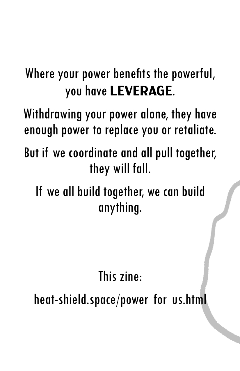 Where your power benefits the power, you have Leverage. Withdrawing your power alone, they have enough power to replace you or retaliate. But if we coordinate and all pull together, they will fall. If we all build together, we can build anything. This zine: heat-shield.space/power_for_us.html