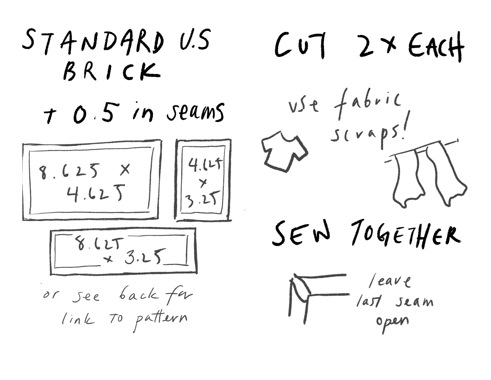 Pg 1: Standard US Brick size + 0.5in seams. Three rectangles with a border (aka seam allowances) drawn in. 8.625 x 4.625, 4.625 x 3.25, 8.625 x 3.25. Or see back for link to pattern. Pg 2: Cut 2x each. Use fabric scraps (doodle of t-shirt, curtains). Sew Together (the corner of a prism but with an open seam) leave last seam open.