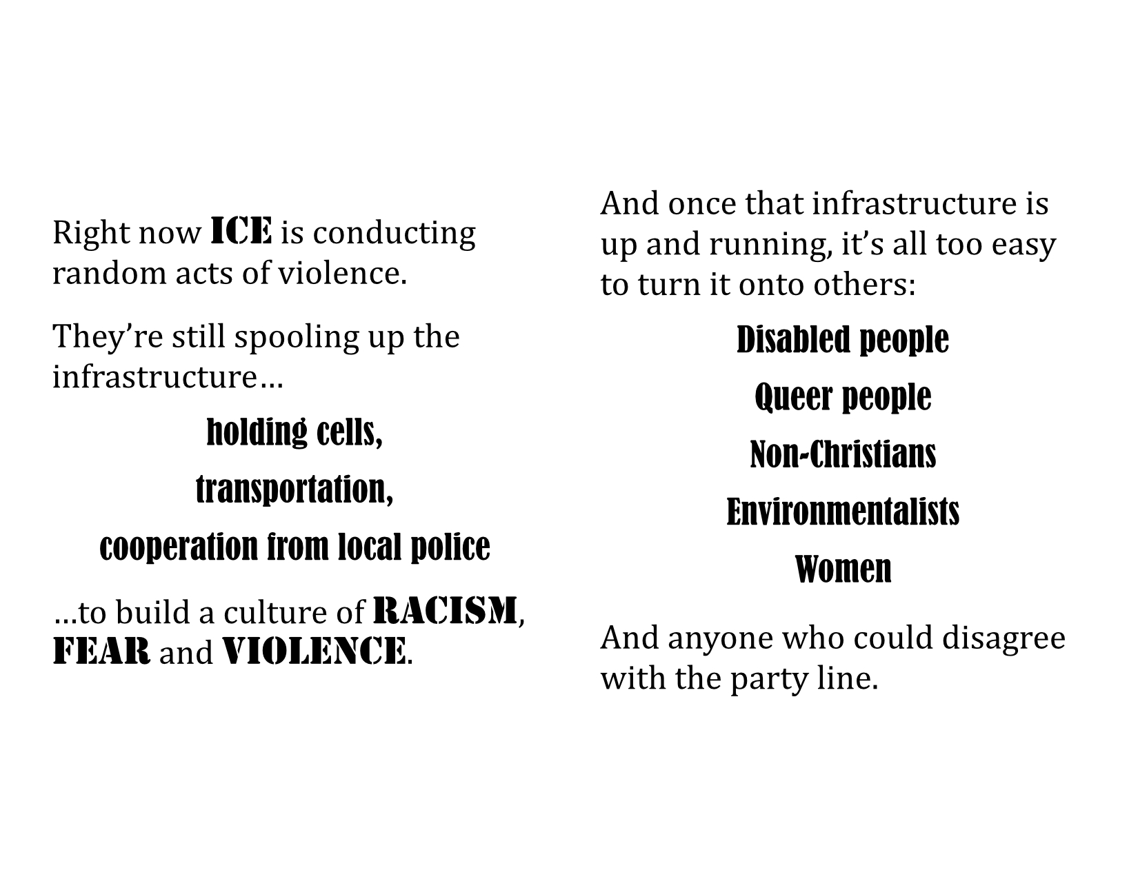 Right now ICE is conducting random acts of violence. They’re still spooling up the infrastructure… holding cells, transportation, cooperation from local police …to build a culture of racism, fear and violence. \ And once that infrastructure is up and running, it’s all too easy to turn it onto others: Disabled people Queer people Non-Christians Environmentalists Women And anyone who could disagree with the party line.