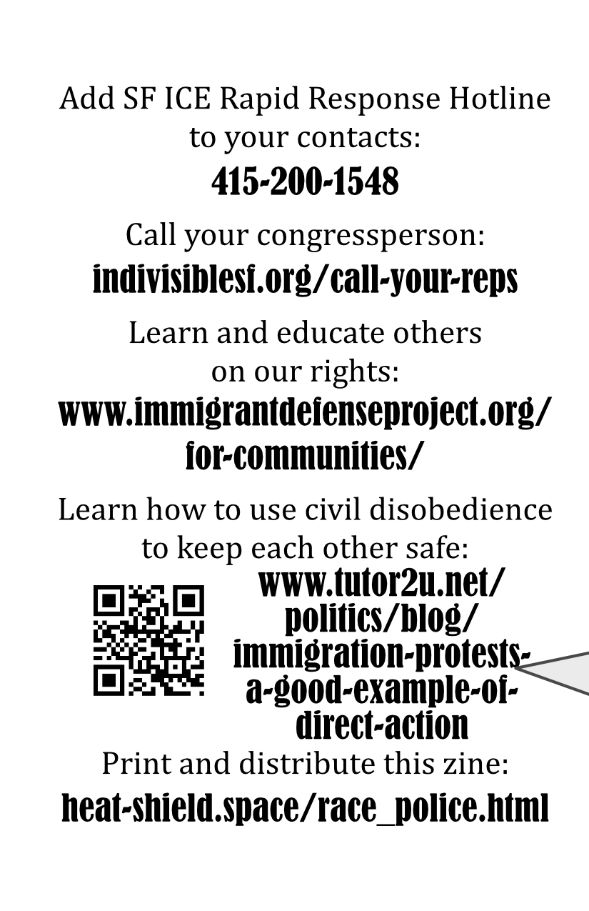 Call your congressperson: indivisiblesf.org/call-your-reps Learn and educate others on our rights: www.immigrantdefenseproject.org/for-communities/ Learn how to use civil disobedience to keep detainees safe: (QR Code) www.tutor2u.net/politics/blog/immigration-protests-a-good-example-of-direct-action Print and distribute this zine: heat-shield.space/race_police.html