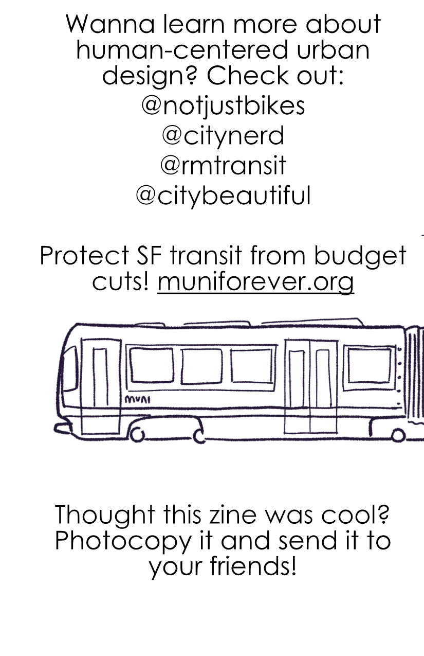 Last page: Wanna learn more about human-centered urban design? Check out @notjustbikes, @citynerd, @rmtransit, @citybeautiful. Protect SF transit from budget cuts! muniforever.org Thought this zine was cool? Photocopy it and send it to your friends! Drawing of a SF muni tram, wrapping over the spine to connect to the one on the cover.